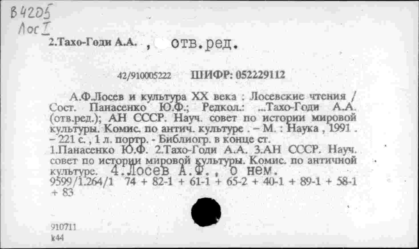 ﻿ъть
Лос!
2.Тахо-Годи А.А. , О ТВ.р 6Д.
42/910005222 ШИФР: 052229112
А.ФЛосев и культура XX века : Лосевские чтения / Сост. Панасенко Ю.Ф.; Редкол.: ...Тахо-Годи А.А. (отв.ред.); АН СССР. Науч, совет по истории мировой культуры. Комис, по антич. культуре . - М.: Наука , 1991 .
- 221 с., 1 л. портр. - Библиогр. в конце ст.
1.Панасенко Ю.Ф. 2.ТахоГоди А.А. З.АН СССР. Науч, совет по истории мировой культуры. Комис, по античной культуре. 4.досев А.Ф. , о нем.
9599/1.264/1 74 + 82-1 + 61-1 + 65-2 + 40-1 + 89-1 + 58-1 + 83
910711 к44